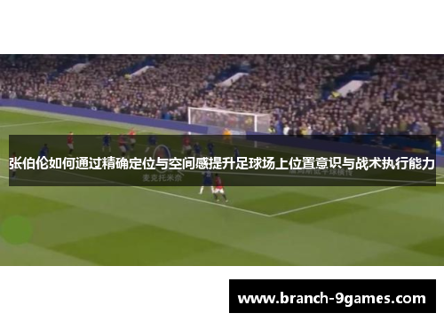 张伯伦如何通过精确定位与空间感提升足球场上位置意识与战术执行能力 张伯伦如何通过精确定位与空间感提升足球场上位置意识与战术执行能力