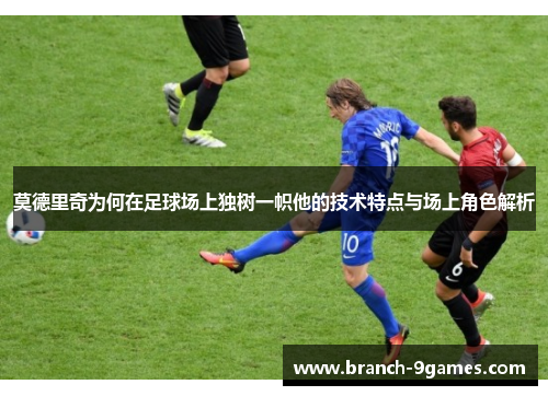 莫德里奇为何在足球场上独树一帜他的技术特点与场上角色解析 莫德里奇为何在足球场上独树一帜他的技术特点与场上角色解析