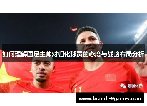 如何理解国足主帅对归化球员的态度与战略布局分析 如何理解国足主帅对归化球员的态度与战略布局分析