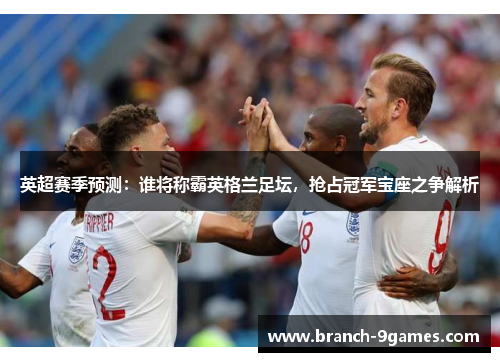 英超赛季预测:谁将称霸英格兰足坛,抢占冠军宝座之争解析 英超赛季预测:谁将称霸英格兰足坛,抢占冠军宝座之争解析
