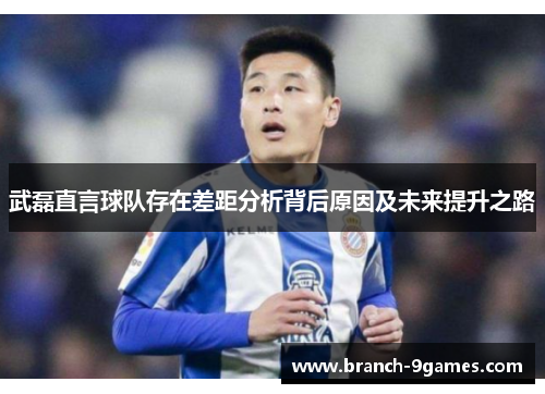 武磊直言球队存在差距分析背后原因及未来提升之路 武磊直言球队存在差距分析背后原因及未来提升之路