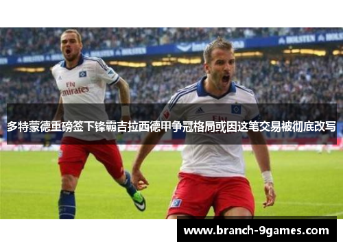 多特蒙德重磅签下锋霸吉拉西德甲争冠格局或因这笔交易被彻底改写